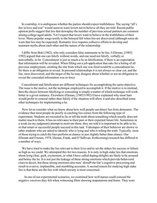In courtship, it is ambiguous whether the parties should expect truthfulness. The saying “all’s
fair in love and war” would seem to warn lovers not to believe all they are told. Recent public
opinion polls suggest that lies that downplay the number of previous sexual partners are common
among college-aged adults. Yet I expect that lovers want to believe in the truthfulness of their
lover. Many popular songs testify to the betrayal felt when lies are discovered (although some do
warn that lies may be expected). Romantic love requires collusive efforts to develop and
maintain myths about each other and the nature of the relationship.
I differ from Bok (1982), who only considers false statements to be lies. I (Ekman, [1985]
1992) argued that one can falsify without words, and one need not falsify, verbally or
nonverbally, to lie. Concealment is just as much a lie as falsification, if there is an expectation
that information will be revealed. When filling out a job application that asks for a listing of all
previous employment, omitting the one from which one was fired would be a concealment lie,
for there is an obligation to reveal. In personal relationships it is not always so clear cut, and the
liar, once discovered, and the target of the lie may disagree about whether or not an obligation to
reveal the concealed information was in force.
Concealment and falsification are different techniques for accomplishing the same objective.
The issue is the motive, not the technique employed to accomplish it. If the motive is to mislead,
then the choice between falsifying or concealing is simply a matter of which technique will work
better in a given instance. Elsewhere (Ekman, [198531992) I have explained why most liars
would prefer to conceal rather than falsify if the situation will allow it and also described some
other techniques for implementing a lie.
Now let us consider what we know about how well people can detect lies from demeanor. The
evidence that most people do poorly in catching lies comes from the following type of
experiment. Students are recruited to lie or tell the truth about something which usually does not
matter much to them. It has no relevance to their past or their expected future life. Sometimes in
a weak (in my judgment) attempt to motivate them, they are told it is important to be able to lie,
or that smart or successful people succeed in this task. Videotapes of their behavior are shown to
other students who are asked to identify who is lying and who is telling the truth. Typically, most
of those trying to catch the liars perform at chance or just slightly better than chance. Our
(Ekman and Friesen, 1974; Ekman, Frank, and O’Sullivan, forthcoming) research has differed in
a number of ways.
We have tried to make the lies relevant to their lives and to set the stakes for success or failure
as high as we could. We attempted this for two reasons. It is only in high stake lies that emotions
about lying (fear, guilt, excitement, or what I have called duping delight) are likely to be aroused
and betray the lie. It is not just the leakage of these strong emotions which provide behavioral
clues to deceit, but these strong emotions also max’ disruPt the liar’s cognitive processing and
result in evasive, implausible, and stumbling accounts. A second reason for studying high stake
lies is that these are the lies with which society is most concerned.
In one of our experimental scenarios, we examined how well nurses could conceal the
negative emotions they felt when witnessing films showing amputations and burns. They were

 