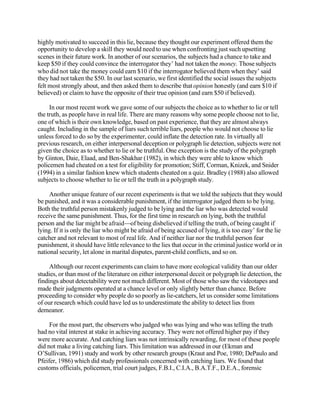 highly motivated to succeed in this lie, because they thought our experiment offered them the
opportunity to develop a skill they would need to use when confronting just such upsetting
scenes in their future work. In another of our scenarios, the subjects had a chance to take and
keep $50 if they could convince the interrogator they’ had not taken the money. Those subjects
who did not take the money could earn $10 if the interrogator believed them when they’ said
they had not taken the $50. In our last scenario, we first identified the social issues the subjects
felt most strongly about, and then asked them to describe that opinion honestly (and earn $10 if
believed) or claim to have the opposite of their true opinion (and earn $50 if believed).
In our most recent work we gave some of our subjects the choice as to whether to lie or tell
the truth, as people have in real life. There are many reasons why some people choose not to lie,
one of which is their own knowledge, based on past experience, that they are almost always
caught. Including in the sample of liars such terrible liars, people who would not choose to lie
unless forced to do so by the experimenter, could inflate the detection rate. In virtually all
previous research, on either interpersonal deception or polygraph lie detection, subjects were not
given the choice as to whether to lie or be truthful. One exception is the study of the polygraph
by Ginton, Daie, Elaad, and Ben-Shakhar (1982), in which they were able to know which
policemen had cheated on a test for eligibility for promotion; Stiff, Corman, Knizek, and Snider
(1994) in a similar fashion knew which students cheated on a quiz. Bradley (1988) also allowed
subjects to choose whether to lie or tell the truth in a polygraph study.
Another unique feature of our recent experiments is that we told the subjects that they would
be punished, and it was a considerable punishment, if the interrogator judged them to be lying.
Both the truthful person mistakenly judged to be lying and the liar who was detected would
receive the same punishment. Thus, for the first time in research on lying, both the truthful
person and the liar might be afraid—of being disbelieved if telling the truth, of being caught if
lying. If it is only the liar who might be afraid of being accused of lying, it is too easy’ for the lie
catcher and not relevant to most of real life. And if neither liar nor the truthful person fear
punishment, it should have little relevance to the lies that occur in the criminal justice world or in
national security, let alone in marital disputes, parent-child conflicts, and so on.
Although our recent experiments can claim to have more ecological validity than our older
studies, or than most of the literature on either interpersonal deceit or polygraph lie detection, the
findings about detectability were not much different. Most of those who saw the videotapes and
made their judgments operated at a chance level or only slightly better than chance. Before
proceeding to consider why people do so poorly as lie-catchers, let us consider some limitations
of our research which could have led us to underestimate the ability to detect lies from
demeanor.
For the most part, the observers who judged who was lying and who was telling the truth
had no vital interest at stake in achieving accuracy. They were not offered higher pay if they
were more accurate. And catching liars was not intrinsically rewarding, for most of these people
did not make a living catching liars. This limitation was addressed in our (Ekman and
O’Sullivan, 1991) study and work by other research groups (Kraut and Poe, 1980; DePaulo and
Pfeifer, 1986) which did study professionals concerned with catching liars. We found that
customs officials, policemen, trial court judges, F.B.I., C.I.A., B.A.T.F., D.E.A., forensic

 