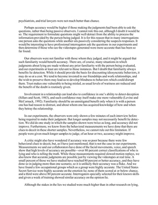 psychiatrists, and trial lawyers were not much better than chance.
Perhaps accuracy would be higher if those making the judgments had been able to ask the
questions, rather than being passive observers. I cannot rule this out, although I doubt it would be
so. The requirement to formulate questions might well detract from the ability to process the
information provided by the person being judged. It is for this reason that in many interrogations
one person asks the questions while another sits passively considering the suspects responses. It
would be interesting to have professional interrogators ask the questions in our experiments and
then determine if those who see the videotapes generated were more accurate than has been so
far found.
Our observers were not familiar with those whom they judged, and it might be argued that
such familiarity would benefit accuracy. There are, of course, many situations in which
judgments about lying are made without any prior familiarity with the person being evaluated,
and our experiments at least are relevant to those instances. But I doubt that familiarity always
benefits lie detection. While it should provide the basis for discounting idiosyncratic behaviors, it
may do so at a cost. We tend to become invested in our friendships and work relationships, and
the wish to preserve them may lead us to develop blindness to behaviors which could disrupt
them. Trust makes one vulnerable to being misled, as usual levels of wariness are reduced and
the benefit of the doubt is routinely given.
Involvement in a relationship can lead also to confidence in one’s ability to detect deception
(Sillars and Scott, 1983), and such confidence may itself make one more vulnerable (Levine and
McCornack, 1992). Familiarity should be an unmitigated benefit only when it is with a person
one has had reason to distrust, and about whom one has acquired knowledge of how and when
they betray the relationship.
In our experiments, the observers were only shown a few minutes of each interview before
being required to make their judgment. But longer samples may not necessarily benefit lie detection. We did do one study in which the samples shown were twice as long, and accuracy did not
improve. Furthermore, we know from the behavioral measurements we have done that there are
clues to deceit in these shorter samples. Nevertheless, we cannot rule out this limitation. If
people were given much longer samples to judge, of an hour or two, accuracy might improve.
A critic might also have wondered if accuracy was so poor because there were few
behavioral clues to deceit, but, as I have just mentioned, that is not the case in our experiments.
Measurements we and our collaborators have done of the facial movements, voice, and speech
show that high levels of accuracy are possible—over 80 percent correct classifications of who is
lying and who is telling the truth. While those measurements required slowed motion replays, we
also know that accurate judgments are possible just by viewing the videotapes at real time. A
small percent of those we have studied have reached 80 percent or better accuracy, and they have
done so in judging more than one scenario, so it is unlikely their accuracy was a fluke. And we
have found a few occupational groups which as a group were highly accurate. The United States
Secret Service were highly accurate on the emotion lie; none of them scored at or below chance,
and a third were above 80 percent accurate. Interrogators specially selected for their known skills
and given a week of training showed similar accuracy on the opinion lie.
Although the stakes in the lies we studied were much higher than in other research on lying,

 