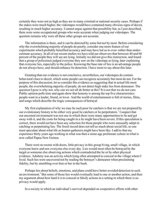 certainly they were not as high as they are in many criminal or national security cases. Perhaps if
the stakes were much higher, the videotapes would have contained many obvious signs of deceit,
resulting in much higher accuracy. I cannot argue against that possibility but, as I just described,
there were some occupational groups who were accurate when judging our videotapes. The
question remains why were all these other groups not accurate.
The information is there, and it can be detected by some but not by most. Before considering
why the overwhelming majority of people do poorly, consider one more feature of our
experiments which probably benefited accuracy and may have led us to over- rather than underestimate accuracy. In all of our recent studies we have told our observers that between 40 and 60
percent of the people they will see are lying. Initially we did not give this instruction, and found
that a group of policemen judged everyone they saw on the videotape as lying, later explaining
that everyone lies, especially to the police. Knowing the base rate of lies is an advantage people
do not always have, and should enhance lie detection. I have more to say about this later.
Granting that our evidence is not conclusive, nevertheless, our videotapes do contain
behavioral clues to deceit, which some people can recognize accurately but most do not. For the
purpose of this discussion, let us consider this evidence as suggesting that in actual life most
people, the overwhelming majority of people, do not detect high stake lies from demeanor. The
question I pose is why not, why can we not all do better at this? It is not that we do not care.
Public opinion polls time and again show that honesty is among the top five characteristics
people want in a leader, friend, or lover. And the world of entertainment is full of stories, films,
and songs which describe the tragic consequences of betrayal.
My first explanation of why we may be such poor lie catchers is that we are not prepared by
our evolutionary history to be either very good lie catchers or lie perpetrators.1 I suspect that
our ancestral environment was not one in which there were many opportunities to lie and get
away with it, and the costs for being caught in a lie might have been severe. If this speculation is
correct, there would not have been any selection for those people who were unusually adept in
catching or perpetrating lies. The fossil record does not tell us much about social life, so one
must speculate about what life as hunter-gatherers might have been like. I add to that my
experience thirty years ago working in what was then a stone-age preliterate culture in what is
now called Papua New Guinea.
There were no rooms with doors, little privacy in this group living, small village, in which
everyone knew and saw everyone else every day. Lies would most often be betrayed by the
target or someone else observing actions which contradicted the lie or by other physical
evidence. Adultery was an activity which lying often attempted to conceal in the village where I
lived. Such lies were uncovered not by reading the betrayer’s demeanor when proclaiming
fidelity, but by stumbling over him or her in the bush.
Perhaps lies about beliefs, emotions, and plans could have better avoided detection in such
an environment.2 But some of those lies would eventually lead to one or another action, and then
my argument about how hard it is to conceal or falsify actions in a setting in which there is no
privacy would apply.
In a society in which an individual’s survival depended on cooperative efforts with other

 