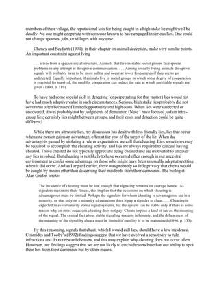 members of their village, the reputational loss for being caught in a high stake lie might well be
deadly. No one might cooperate with someone known to have engaged in serious lies. One could
not change spouses, jobs, or villages with any ease.
Cheney and Seyfarth (1990), in their chapter on animal deception, make very similar points.
An important constraint against lying
. . . arises from a species social structure. Animals that live in stable social groups face special
problems in any attempt at deceptive communication. . . . Among socially living animals deceptive
signals will probably have to be more subtle and occur at lower frequencies if they are to go
undetected. Equally important, if animals live in social groups in which some degree of cooperation
is essential for survival, the need for cooperation can reduce the rate at which unreliable signals are
given (1990, p. 189).

To have had some special skill in detecting (or perpetrating for that matter) lies would not
have had much adaptive value in such circumstances. Serious, high stake lies probably did not
occur that often because of limited opportunity and high costs. When lies were suspected or
uncovered, it was probably not by judgments of demeanor. (Note I have focused just on intragroup lies; certainly lies might between groups, and their costs and detection could be quite
different).3
While there are altruistic lies, my discussion has dealt with less friendly lies, lies that occur
when one person gains an advantage, often at the cost of the target of the lie. When the
advantage is gained by violating a rule or expectation, we call that cheating. Lies sometimes may
be required to accomplish the cheating activity, and lies are always required to conceal having
cheated. Those cheated do not typically appreciate being cheated and are motivated to uncover
any lies involved. But cheating is not likely to have occurred often enough in our ancestral
environment to confer some advantage on those who might have been unusually adept at spotting
when it did occur. And as I argued earlier, there was probably so little privacy that cheats would
be caught by means other than discerning their misdeeds from their demeanor. The biologist
Alan Grafen wrote:
The incidence of cheating must be low enough that signaling remains on average honest. As
signalers maximize their fitness, this implies that the occasions on which cheating is
advantageous must be limited. Perhaps the signalers for whom cheating is advantageous are in a
minority, or that only on a minority of occasions does it pay a signaler to cheat. . . . Cheating is
expected in evolutionarily stable signal systems, but the system can be stable only if there is some
reason why on most occasions cheating does not pay. Cheats impose a kind of tax on the meaning
of the signal. The central fact about stable signaling systems is honesty, and the debasement of
the meaning of the signal by cheats must be limited if stability is to be maintained (1990, p. 533).

By this reasoning, signals that cheat, which I would call lies, should have a low incidence.
Cosmides and Tooby’s (1992) findings suggest that we have evolved a sensitivity to rule
infractions and do not reward cheaters, and this may explain why cheating does not occur often.
However, our findings suggest that we are not likely to catch cheaters based on our ability to spot
their lies from their demeanor but by other means.

 