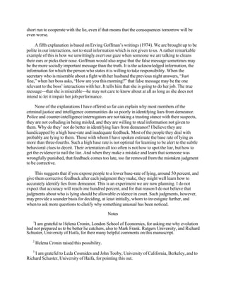 short run to cooperate with the lie, even if that means that the consequences tomorrow will be
even worse.
A fifth explanation is based on Erving Goffman’s writings (1974). We are brought up to be
polite in our interactions, not to steal information which is not given to us. A rather remarkable
example of this is how we unwittingly avert our gaze when someone we are talking to cleans
their ears or picks their nose. Goffman would also argue that the false message sometimes may
be the more socially important message than the truth. It is the acknowledged information, the
information for which the person who states it is willing to take responsibility. When the
secretary who is miserable about a fight with her husband the previous night answers, “Just
fine,” when her boss asks, “How are you this morning?” that false message may be the one
relevant to the boss’ interactions with her. It tells him that she is going to do her job. The true
message—that she is miserable—he may not care to know about at all as long as she does not
intend to let it impair her job performance.
None of the explanations I have offered so far can explain why most members of the
criminal justice and intelligence communities do so poorly in identifying liars from demeanor.
Police and counter-intelligence interrogators are not taking a trusting stance with their suspects,
they are not colluding in being misled, and they are willing to steal information not given to
them. Why do they’ not do better in identifying liars from demeanor? I believe they are
handicapped by a high base-rate and inadequate feedback. Most of the people they deal with
probably are lying to them. Those with whom I have spoken estimate the base rate of lying as
more than three-fourths. Such a high base rate is not optimal for learning to be alert to the subtle
behavioral clues to deceit. Their orientation all too often is not how to spot the liar, but how to
get the evidence to nail the liar. And when they make a mistake and learn that someone was
wrongfully punished, that feedback comes too late, too far removed from the mistaken judgment
to be corrective.
This suggests that if you expose people to a lower base-rate of lying, around 50 percent, and
give them corrective feedback after each judgment they make, they might well learn how to
accurately identify lies from demeanor. This is an experiment we are now planning. I do not
expect that accuracy will reach one hundred percent, and for that reason I do not believe that
judgments about who is lying should be allowable evidence in court. Such judgments, however,
may provide a sounder basis for deciding, at least initially, whom to investigate further, and
when to ask more questions to clarify why something unusual has been noticed.
Notes
1

I am grateful to Helena Cronin, London School of Economics, for asking me why evolution
had not prepared us to be better lie catchers, also to Mark Frank. Rutgers University, and Richard
Schuster, University of Haifa, for their many helpful comments on this manuscript.
2

3

Helena Cronin raised this possibility.

I am grateful to Leda Cosmides and John Tooby, University of California, Berkeley, and to
Richard Schuster, University of Haifa, for pointing this out.

 