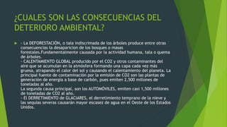 ¿CUALES SON LAS CONSECUENCIAS DEL
DETERIORO AMBIENTAL?
 - La DEFORESTACIÓN, o tala indiscrimada de los árboles produce entre otras
consecuencias la desaparicion de los bosques o masas
forestales.Fundamentalmente causada por la actividad humana, tala o quema
de árboles.
- CALENTAMIENTO GLOBAL producido por el CO2 y otros contaminantes del
aire que se acumulan en la atmósfera formando una capa cada vez más
gruesa, atrapando el calor del sol y causando el calentamiento del planeta. La
principal fuente de contaminación por la emisión de CO2 son las plantas de
generación de energía a base de carbón, pues emiten 2,500 millones de
toneladas al año.
La segunda causa principal, son los AUTOMÓVILES, emiten casi 1,500 millones
de toneladas de CO2 al año.
- El DERRETIMIENTO de GLACIARES, el derretimiento temprano de la nieve y
las sequías severas causarán mayor escasez de agua en el Oeste de los Estados
Unidos.
 
