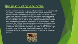 Qué pasa si el agua se acaba
 Nuestro suministro mundial de agua se está convirtiendo en un problema cada
día que pasa. Incluso en los países desarrollados, donde un abundante
suministro de agua a veces se da por sentado, el valor del agua es cada vez
mayor entre la gente y sus gobiernos. Se ha descubierto que no se puede
fabricar agua, así que ¿qué va a pasar si nos quedamos sin agua? Es irónico
que en un planeta que es 70% de agua, las personas no tengan suficiente
agua limpia y segura para beber. Sin embargo, el agua dulce en la Tierra
representa sólo el 3% del suministro de agua. Y menos de un 1% es de libre
acceso, y el resto está invertido en hielo, como en icebergs, glaciares y
ventisqueros. Esto significa que se espera que todos los ríos, arroyos, lagos,
acuíferos y aguas subterráneas sirvan para sostener a los 6,602,224,175
personas en la Tierra, constituyendo menos del 1% del total de agua en el
planeta.
 