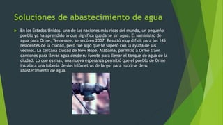 Soluciones de abastecimiento de agua
 En los Estados Unidos, una de las naciones más ricas del mundo, un pequeño
pueblo ya ha aprendido lo que significa quedarse sin agua. El suministro de
agua para Orme, Tennessee, se secó en 2007. Resultó muy difícil para los 145
residentes de la ciudad, pero fue algo que se superó con la ayuda de sus
vecinos. La cercana ciudad de New Hope, Alabama, permitió a Orme traer
camiones para llevar agua desde su fuente para llenar el tanque de agua de la
ciudad. Lo que es más, una nueva esperanza permitió que el pueblo de Orme
instalara una tubería de dos kilómetros de largo, para nutrirse de su
abastecimiento de agua.
 