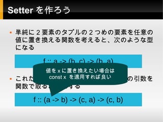 Setter を作ろう

   単純に 2 要素のタプルの 2 つめの要素を任意の
    値に置き換える関数を考えると、次のような型
    になる

          f :: a -> (b, c) -> (b, a)
         値を x に置き換えたい場合は
         const x を適用すれば良い
    これだけではつまらないので、一つ目の引数を
    関数で取るようにする

       f :: (a -> b) -> (c, a) -> (c, b)
 