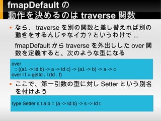 fmapDefault の
動作を決めるのは traverse 関数
    なら、 traverse を別の関数と差し替えれば別の
     動きをするんじゃなイカ？というわけで ...
     fmapDefault から traverse を外出しした over 関
     数を定義すると、次のような型になる
    over
     :: ((a1 -> Id b) -> a -> Id c) -> (a1 -> b) -> a -> c
    over l f = getId . l (Id . f)
    ここで、第一引数の型に対し Setter という別名
     を付けよう
    type Setter s t a b = (a -> Id b) -> s -> Id t
 