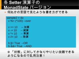 各 Setter 演算子の
MonadState バージョン
   何処かの言語で見たような書き方ができる
    sample2 = do
     v %= (*100) --over

     v += 10     -- 加算
     v -= 10    -- 減算
     v *= 10    -- 乗算
     v //= 10   -- 除算

     b ||= True --OR
     b &&= True --AND

    ※ 「状態」に対してかなりやりたい放題できる
    ようになるので乱用注意！
 