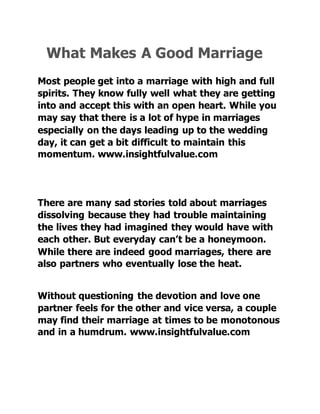 What Makes A Good Marriage
Most people get into a marriage with high and full
spirits. They know fully well what they are getting
into and accept this with an open heart. While you
may say that there is a lot of hype in marriages
especially on the days leading up to the wedding
day, it can get a bit difficult to maintain this
momentum. www.insightfulvalue.com
There are many sad stories told about marriages
dissolving because they had trouble maintaining
the lives they had imagined they would have with
each other. But everyday can’t be a honeymoon.
While there are indeed good marriages, there are
also partners who eventually lose the heat.
Without questioning the devotion and love one
partner feels for the other and vice versa, a couple
may find their marriage at times to be monotonous
and in a humdrum. www.insightfulvalue.com
 