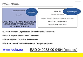 EOTA un ETAG 004
Jaunais Iepriekšējais
EOTA - European Organisation for Technical Assessment
EAD – European Assessment Document
ETA – European Technical Assessment
ETICS – External Thermal Insulation Composite System
www.eota.eu EAD 040083-00-0404 (eota.eu)
 