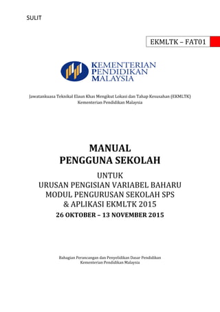 SULIT
EKMLTK – FAT01
Jawatankuasa Teknikal Elaun Khas Mengikut Lokasi dan Tahap Kesusahan (EKMLTK)
Kementerian Pendidikan Malaysia
MANUAL
PENGGUNA SEKOLAH
UNTUK
URUSAN PENGISIAN VARIABEL BAHARU
MODUL PENGURUSAN SEKOLAH SPS
& APLIKASI EKMLTK 2015
26 OKTOBER – 13 NOVEMBER 2015
Bahagian Perancangan dan Penyelidikan Dasar Pendidikan
Kementerian Pendidikan Malaysia
 