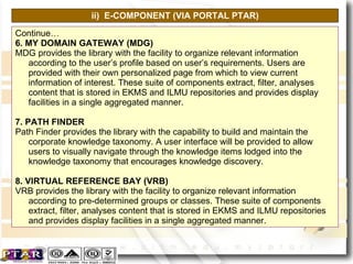 ii)  E-COMPONENT (VIA PORTAL PTAR) Continue… 6. MY DOMAIN GATEWAY (MDG) MDG provides the library with the facility to organize relevant information according to the user’s profile based on user’s requirements. Users are provided with their own personalized page from which to view current information of interest. These suite of components extract, filter, analyses content that is stored in EKMS and ILMU repositories and provides display facilities in a single aggregated manner. 7. PATH FINDER Path Finder provides the library with the capability to build and maintain the corporate knowledge taxonomy. A user interface will be provided to allow users to visually navigate through the knowledge items lodged into the knowledge taxonomy that encourages knowledge discovery. 8. VIRTUAL REFERENCE BAY (VRB) VRB provides the library with the facility to organize relevant information according to pre-determined groups or classes. These suite of components extract, filter, analyses content that is stored in EKMS and ILMU repositories and provides display facilities in a single aggregated manner. 