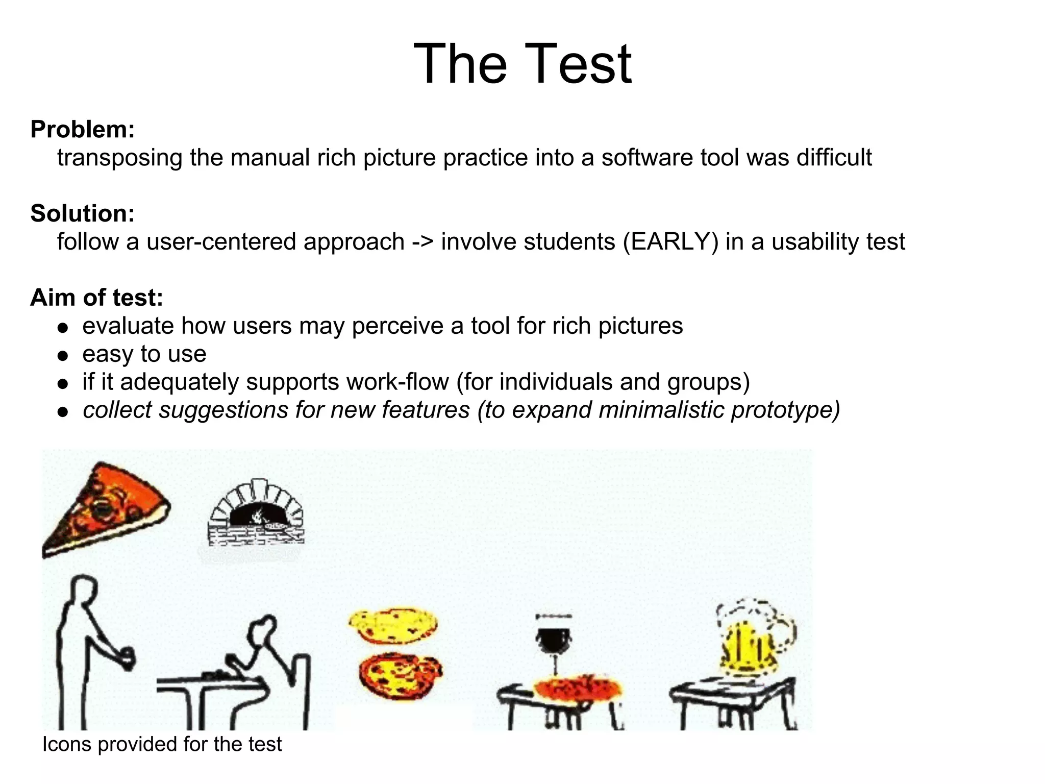The Test
Problem:
  transposing the manual rich picture practice into a software tool was difcult

Solution:
  follow a user-centered approach -> involve students (EARLY) in a usability test

Aim of test:
    evaluate how users may perceive a tool for rich pictures
    easy to use
    if it adequately supports work-ow (for individuals and groups)
    collect suggestions for new features (to expand minimalistic prototype)




 Icons provided for the test
 
