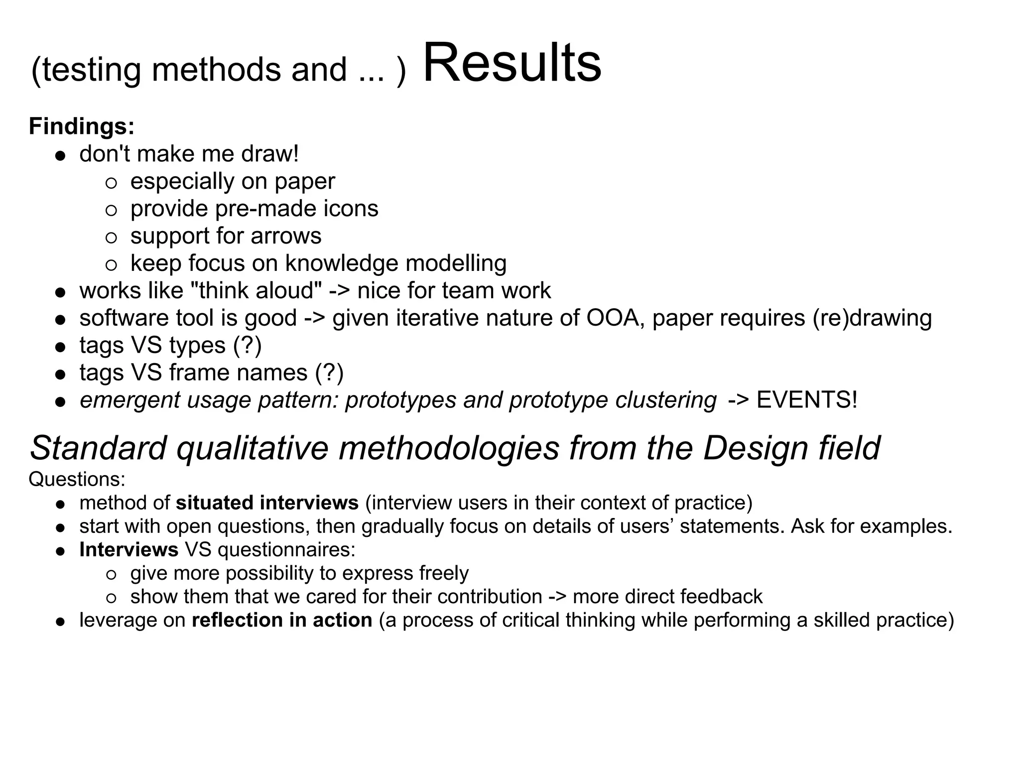 (testing methods and ... )                  Results
Findings:
    don't make me draw!
         especially on paper
         provide pre-made icons
         support for arrows
         keep focus on knowledge modelling
    works like "think aloud" -> nice for team work
    software tool is good -> given iterative nature of OOA, paper requires (re)drawing
    tags VS types (?)
    tags VS frame names (?)
    emergent usage pattern: prototypes and prototype clustering -> EVENTS!

Standard qualitative methodologies from the Design field
Questions:
    method of situated interviews (interview users in their context of practice)
    start with open questions, then gradually focus on details of users’ statements. Ask for examples.
    Interviews VS questionnaires:
           give more possibility to express freely
           show them that we cared for their contribution -> more direct feedback
    leverage on reection in action (a process of critical thinking while performing a skilled practice)
 