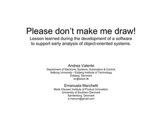 Please don’t make me draw!
Lesson learned during the development of a software
 to support early analysis of object-oriented systems.




                         Andrea Valente
        Department of Electronic Systems, Automation & Control,
          Aalborg University - Esbjerg Institute of Technology
                           Esbjerg, Denmark
                             av@aaue.dk

                      Emanuela Marchetti
             Mads Clausen Institute of Product Innovation,
                  University of Southern Denmark
                       Sønderborg, Denmark
                       e.manum@gmail.com
 