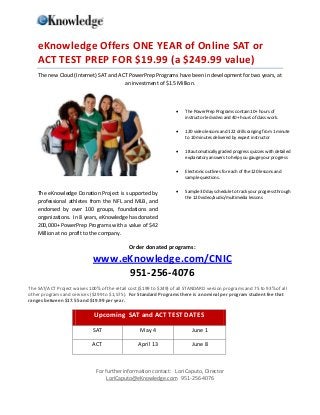 eKnowledge Offers ONE YEAR of Online SAT or
    ACT TEST PREP FOR $19.99 (a $249.99 value)
    The new Cloud (Internet) SAT and ACT PowerPrep Programs have been in development for two years, at
                                       an investment of $1.5 Million.



                                                                       The PowerPrep Programs contain 10+ hours of
                                                                        instructor led video and 40+ hours of class work.

                                                                       120 video lessons and 122 drills ranging from 1 minute
                                                                        to 10 minutes delivered by expert instructor

                                                                       18 automatically graded progress quizzes with detailed
                                                                        explanatory answers to help you gauge your progress

                                                                       Electronic outlines for each of the 120 lessons and
                                                                        sample questions.


    The eKnowledge Donation Project is supported by                    Sample 30 day schedule to track your progress through
                                                                        the 120 video/audio/multimedia lessons
    professional athletes from the NFL and MLB, and
    endorsed by over 100 groups, foundations and
    organizations. In 8 years, eKnowledge has donated
    200,000+ PowerPrep Programs with a value of $42
    Million at no profit to the company.

                                              Order donated programs:

                             www.eKnowledge.com/CNIC
                                  951-256-4076
The SAT/ACT Project waives 100% of the retail cost ($199 to $249) of all STANDARD version programs and 75 to 93% of all
other programs and services ($299 to $1,575). For Standard Programs there is a nominal per program student fee that
ranges between $17.55 and $19.99 per year.

                              Upcoming SAT and ACT TEST DATES

                             SAT                   May 4                   June 1

                             ACT                  April 13                 June 8



                               For further information contact: Lori Caputo, Director
                                    LoriCaputo@eKnowledge.com 951-256-4076
 