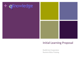 +
Initial Learning Proposal
Health Care Cooperative
Business Ethics Training
 