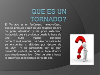 El Tornado es un fenómeno meteorológico
que se produce a raíz de una rotación de aire
de gran intensidad y de poca extensión
horizontal, que se prolonga desde la base de
una nube madre, conocida
como Cumulunimbus. La base de esta nube
se encuentra a altitudes por debajo de
los 2Km y se caracteriza por su gran
desarrollo vertical, en donde su tope alcanza
aproximadamente los 10Km de altura hasta
la superficie de la tierra o cerca de ella.
 