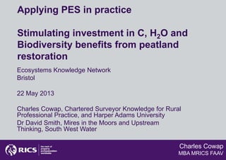 Charles Cowap
MBA MRICS FAAV
Applying PES in practice
Stimulating investment in C, H2O and
Biodiversity benefits from peatland
restoration
Ecosystems Knowledge Network
Bristol
22 May 2013
Charles Cowap, Chartered Surveyor Knowledge for Rural
Professional Practice, and Harper Adams University
Dr David Smith, Mires in the Moors and Upstream
Thinking, South West Water
 