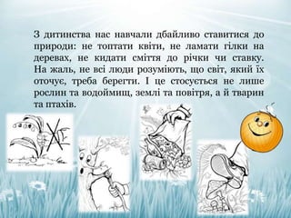 З дитинства нас навчали дбайливо ставитися до
природи: не топтати квіти, не ламати гілки на
деревах, не кидати сміття до річки чи ставку.
На жаль, не всі люди розуміють, що світ, який їх
оточує, треба берегти. І це стосується не лише
рослин та водоймищ, землі та повітря, а й тварин
та птахів.
 
