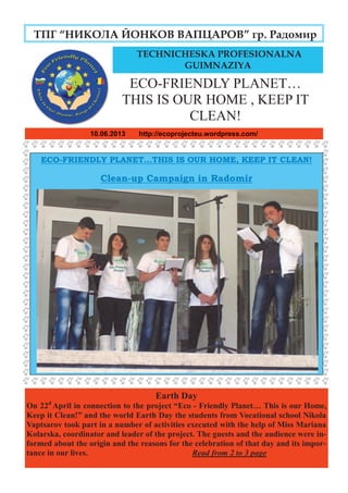 page Eco- Friendly Planet 10 June 2013
10.06.2013 http://ecoprojecteu.wordpress.com/
ТПГ “НИКОЛА ЙОНКОВ ВАПЦАРОВ” гр. Радомир
ECO-FRIENDLY PLANET…THIS IS OUR HOME, KEEP IT CLEAN!
Clean-up Campaign in Radomir
TECHNICHESKA PROFESIONALNA
GUIMNAZIYA
Earth Day
On 22d
April in connection to the project “Eco - Friendly Planet… This is our Home,
Keep it Clean!” and the world Earth Day the students from Vocational school Nikola
Vaptsarov took part in a number of activities executed with the help of Miss Mariana
Kolarska, coordinator and leader of the project. The guests and the audience were in-
formed about the origin and the reasons for the celebration of that day and its impor-
tance in our lives. Read from 2 to 3 page
ECO-FRIENDLY PLANET…
THIS IS OUR HOME , KEEP IT
CLEAN!
 
