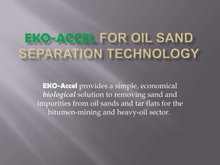 EKO-Accelfor Oil SandSeparationTechnology EKO-Accelprovidesa simple, economicalbiologicalsolution to removingsandandimpuritiesfromoilsandsand tar flatsforthe bitumen-miningandheavy-oilsector.  