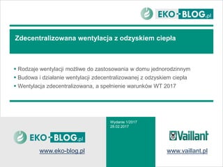 Zdecentralizowana wentylacja z odzyskiem ciepła
 Rodzaje wentylacji możliwe do zastosowania w domu jednorodzinnym
 Budowa i działanie wentylacji zdecentralizowanej z odzyskiem ciepła
 Wentylacja zdecentralizowana, a spełnienie warunków WT 2017
Wydanie 1/2017
28.02.2017
www.eko-blog.pl www.vaillant.pl
 