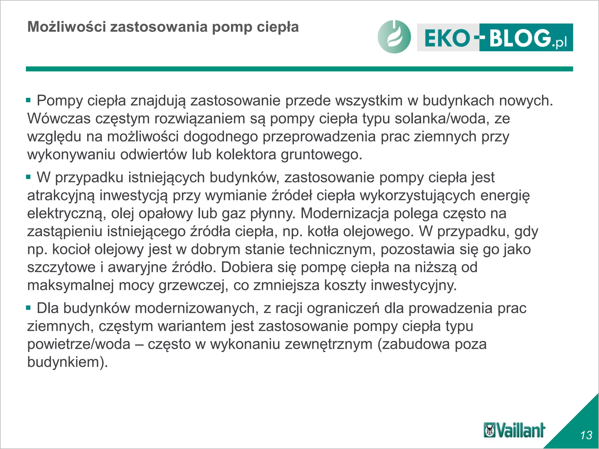Możliwości zastosowania pomp ciepła



 Pompy ciepła znajdują zastosowanie przede wszystkim w budynkach nowych.
Wówczas częstym rozwiązaniem są pompy ciepła typu solanka/woda, ze
względu na możliwości dogodnego przeprowadzenia prac ziemnych przy
wykonywaniu odwiertów lub kolektora gruntowego.
 W przypadku istniejących budynków, zastosowanie pompy ciepła jest
atrakcyjną inwestycją przy wymianie źródeł ciepła wykorzystujących energię
elektryczną, olej opałowy lub gaz płynny. Modernizacja polega często na
zastąpieniu istniejącego źródła ciepła, np. kotła olejowego. W przypadku, gdy
np. kocioł olejowy jest w dobrym stanie technicznym, pozostawia się go jako
szczytowe i awaryjne źródło. Dobiera się pompę ciepła na niższą od
maksymalnej mocy grzewczej, co zmniejsza koszty inwestycyjny.
 Dla budynków modernizowanych, z racji ograniczeń dla prowadzenia prac
ziemnych, częstym wariantem jest zastosowanie pompy ciepła typu
powietrze/woda – często w wykonaniu zewnętrznym (zabudowa poza
budynkiem).



                                                                                13
 