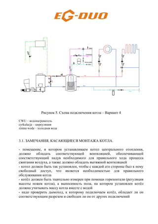 Рисунок 5. Схема подключения котла – Вариант 4
CWU – водонагреватель
cyrkulacja – циркуляция
zimna woda – холодная вода
3.1. ЗАМЕЧАНИЯ, КАСАЮЩИЕСЯ МОНТАЖА КОТЛА.
- помещение, в котором устанавливаем котол центрального отопления,
должно обладать соответствующей вентиляцией, обеспечивающей
соостветствующий надув необходимого для правильного хода процесса
сжигания воздуха, а также должно обладать вытяжной вентиляцией
- котол должен быть так установлен, чтобы с каждой его стороны был к нему
свободный доступ, что является необходимостью для правильного
обслуживания котла
- котёл должен быть тщятельно измерен при помощи горизонтали (регуляция
высоты ножек котла), а выносимость пола, на котором установлен котёл
должна учитывать массу котла вместе с водой
- надо проверить дымоход, к которому подключаем котёл, обладает ли он
соответствующим разрезом и свободен ли он от других подключений
 