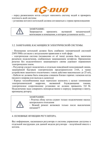 - перед разжиганием котла следует наполнить систему водой и проверить
плотность всей системы
- установка котлов в котельной должна соглашаться с страна происхождения
ЗАМЕЧАНИЕ:
Запрещается применять вытяжной механической
вентиляции в помещении, в котором установлен котёл.
3.2. ЗАМЕЧАНИЯ, КАСАЮЩИЕСЯ ЭЛЕКТРИЧЕСКОЙ СИСТЕМЫ.
- Помещение котельной должно быть снабжено электрической системой
230V/50Hz согласно с актуальными правилами в этой сфере
- электрическая система (независимо от её типа) должна быть закончена
разъёмом подключения, снабженным защищающим штифтом. Применение
розетки без подключённого защищающего сжима угрожает поражением
электрическим током.
- Регулятор следует подключить к отдельно поведённой пополняющей линии,
защищённой быстрым электрическим предохранителем 2-4А, а также
устройством защитного отключения с током действия максимально до 25 mA,
- Кабели не должны быть поведены слишком близко горячих элеменов котла
(водного покрова или выхода в дымоход)
- Корпус теплообменника надо тщятельно заземлить с целью элиминации
электрохимической коррозии, вызванной блуждающими токами,
электрическое сопротивление установки не должно превысить 5,0 Ώ.
Подключение надо совершить непосредственно к корпусу например к винту,
крепящему реторту.
ЗАМЕЧАНИЕ:
- Розетка сбоку котла служит только подключению насоса
центрального отопления
- Всякий ремонт возможен только после выключения
питания!!!
4. ОСНОВНЫЕ ФУНКЦИИ РЕГУЛЯТОРА.
Все информации, касающиеся регулятора и системы управления доступны в
отдельной инструкции для данной модели регулятора – получённой вместе с
котлом.
 