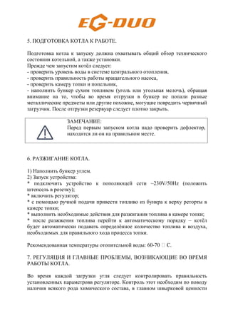 5. ПОДГОТОВКА КОТЛА К РАБОТЕ.
Подготовка котла к запуску должна охватывать общий обзор технического
состояния котельной, а также установки.
Прежде чем запустим котёл следует:
- проверить уровень воды в системе центрального отопления,
- проверить правильность работы вращательного насоса,
- проверить камеру топки и попельник,
- наполнить бункер сухим топливом (уголь или угольная мелочь), обращая
внимание на то, чтобы во время отгрузки в бункер не попали разные
металлические предметы или другие похожие, могущие повредить червячный
загрузчик. После отгрузки резервуар следует плотно закрыть.
ЗАМЕЧАНИЕ:
Перед первым запуском котла надо проверить дефлектор,
находится ли он на правильном месте.
6. РАЗЖИГАНИЕ КОТЛА.
1) Наполнить бункер углем.
2) Запуск устройства:
* подключить устройство к пополяющей сети ~230V/50Hz (положить
штепсель в розетку);
* включить регулятор;
* с помощью ручной подачи привести топливо из бункра к верху реторты в
камере топки;
* выполнить необходимые действия для разжигания топлива в камере топки;
* после разжжения топлива перейти к автоматическому порядку – котёл
будет автоматически подавать определённое количество топлива и воздуха,
необходимых для правильного хода процесса топки.
Рекомендованная температуры отопительной воды: 60-70 H С.
7. РЕГУЛЯЦИЯ И ГЛАВНЫЕ ПРОБЛЕМЫ, ВОЗНИКАЮЩИЕ ВО ВРЕМЯ
РАБОТЫ КОТЛА.
Во время каждой загрузки угля следует контролировать правильность
установленных параметровв регуляторе. Контроль этот необходим по поводу
наличия всякого рода химического состава, в главном швырковой ценности
 