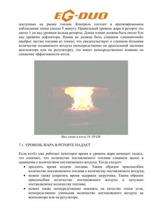 доступных на рынке топлив. Контроль состоит в кратковременном
наблюдении топки (около 5 минут). Правильный уровень жара в реторте это
около 1 см над уровнем кольца реторты. Длина плами должна быть около 5см
над уровнем дефлектора. Пламя не должна быть слишком «динамичной»
(выброс частиц топлива из топки), что свидетельствует о слишком большим
количестве подаваемого воздуха (непосредственно на дроссельной заслонке
вентилятора или на регуляторе), это имеет непосредственное влияние на
снижение эффективности котла.
Вид топки в котле 18 -50 kW
7.1. УРОВЕНЬ ЖАРА В РЕТОРТЕ ПАДАЕТ.
Если котёл уже работает некоторое время и уровень жара начинает падать,
это означает, что количество поставляемого топлива слишком малое в
сравнении с количеством поставляемого воздуха. Тогда следует:
• продлить время подачи топлива. Таким образом приспособим
количество поставляемого топлива к количеству поставляемого воздуха;
• можно также сократить время задержки загрузчика. Таким образом
приспособим количество поставляемого воздуха к актульно
поставляемому количеству топлива;
• можно также непосредственно повлиять на качество топки угля,
непосредственно уменьшая количество поставляемого воздуха на
вентиляторе или на регуляторе.
 