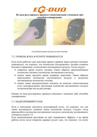 Не надо регулировать процесса топки/сжигания с помощью трёх
способов одновременно.
Способ регуляции воздуха на вентиляторе.
7.2. УРОВЕНЬ ЖАРА В РЕТОРТЕ ПОВЫШАЕТСЯ.
Если котёл работает уже некоторое время и уровень жара в реторте начинает
повышаться, это означает, что количество поставляемого топлива слишком
большое в сравнении с количеством поставляемого воздуха. Тогда следует:
• сократить время подачи топлива, Таким образом приспосабливаем
количество топлива к количеству поставляемого воздуха;
• можно также продлить время задержки загрузчика. Таким образом
приспособим количество поставляемого воздуха к актуально
поставляемому количеству топлива;
• можно также непосредственно повлиять на качество топки/сжигания
угля, непосредственно увеличивая количество поставляемого воздуха
на вентиляторе или на регуляторе;
Однако не надо регулировать процесса сжигания с помощью трёх способов
одновременно.
7.3. НЕДОГОРЕВШИЙ УГОЛЬ.
Если в попельнике находится недогоревший уголь, это означает, что для
топки поставляется слишком малое количество воздуха. Следует тогда
приспособить количество поставляемого воздуха к количеству поставляемого
топлива из пункта 7.2.
Если вышеуказанная регуляция не даёт намеренного эффекта, а во время
работы котла после открытия дверцов уходит дым, это означает, что котёл
 