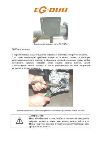 Ревизионный клапан в котле 50-75 kW.
б) Обмен шплинта.
В первой очереди следует удалить сорванные элементы «старого» шплинта.
Для этого используем проёмное отверстие в конце улитки, в которую
вкладываем например отвертку и обращаем улиткой в лево или право, чтобы
вытолкнуть остаток, который остал внутри валика улитки. Затем
устанавливаем новый шплинт и после подключения питания запускаем
загрузчик с целью проверки.
Удалить остальные элементы сорванного шплинта и установить новый шплинт.
ЗАМЕЧАНИЕ:
Надо позаботиться о том, чтобы в топливе не находились
твёрдые элементы, такие как: камни, винты, гайки итп.
После загрузки топлива бункер/контейнер/резервуар надо
сразу плотно закрыть.
 
