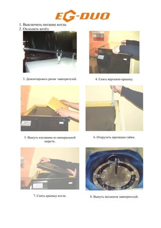 1. Выключить питание котла.
2. Охлодить котёл.
3. Демонтировать рычаг завихрителей. 4. Снять верхнюю крышку.
5. Вынуть изоляцию из минеральной
шерсти.
6. Открутить крепящие гайки.
7. Снять крышку котла. 8. Вынуть механизм завихрителей.
 