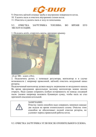 9. Очистить щёткой огневые трубы и внутренние поверхности котла.
10. Удалить пыль и очистить внутренние стенки котла.
11. Очистить и удалить пыль и золу из попельника.
9.2. ОЧИСТКА ЗАГРУЗЧИКА ТОПЛИВА ВО ВРЕМЯ ЕГО
ЭКСПЛУАТАЦИИ.
1. Охлодить котёл, открутить винты, крепящие крышку.
(4 шт M6 – ключ «10»).
2. Подключить ручно, с помощью регулятора, вентилятор и в случае
возможности ( например проволокой, щёткой) очистить воздушный канал
реторты.
Подключенный вентилятор должен выдуть загрязнения из воздушного канала.
Во время продувания дроссельную заслонку вентилятора можно вполне
открыть. Надо однако сохранить особую осторожность по поводу уходящей
пыли. (можно например наложить бумажную сумку, чтобы пыль не стал
причиной опыления котельной.
ЗАМЕЧАНИЕ:
Очистку таким способом надо совершать минимум каждые
две недели во время отопительного сезона. Очистка этим
способом не обеспечивает полной очистки реторты, но
удлиняет период правильной работы котла.
9.3. ОЧИСТКА ЗАГРУЗЧИКА УГЛЯ ПОСЛК ОТОПИТЕЛЬНОГО СЕЗОНА.
 