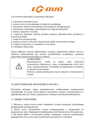 Эта очистка охватывает следующие действия:
1. выключить питание котла,
2. удалить уголь из резервуара и открутить резервуар,
3. выключить кабли, пополняющие вентилятор и моторедуктор,
4. выключить термопару, находящуюся на загрузочной трубе,
5. вынуть загрузчик топлива,
6. открутить верхнюю тарелку реторты (вынуть верхний вклад реторты) и
очистить реторту,
7. открутить моторедуктор,
8. вынуть улитку и очистить загрузочную трубу из остатков топлива,
9. сложить загрузчик и установить его на котле,
10. проверка загрузчика.
Таким образом очистка обеспечивает полную, правильную работу котла и
является необходимой для оценки употребления подвижных элеменов
загрузчика (загрузочной трубы и улитки).
ЗАМЕЧАНИЕ:
Рекомендуется, чтобы за такого типа очисткой
пользователь обратился к лицу, устанавившему котёл или
лицу, ознакомленному с основами электрических установок
и строительства машин.
Очистка должна проводится после каждого отопительного
сезона.
10. ОБСЛУЖИВАНИЕ МЕШАЮЩЕГО НАСОСА.
Регулятор обладает также возможностью стабилизации минимальной
температуры на котле путём работы мешающего насоса, подключенного к
тревожному выходу. Насос управляется в порядке автоматической работы.
11. ОБЩИЕ ЗАМЕЧАНИЯ.
1. Монтаж и запуск котла может совершить только компания, обладающая
авторизацией производителя.
2. Котёл могут обслуживать только ознакомленные с интрукцией по
применению лица. Запрещается пребывания детей вблизи котла без взрослых.
3. Во время работ в котельной (клейка, лакировка, очистка химическими
препаратами итп.) котёл надо необходимо выключить от питания.
 