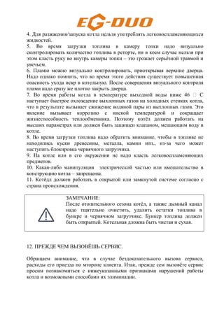 4. Для разжжения/запуска котла нельзя употреблять легковоспламеняющихся
жидкостей.
5. Во время загрузки топлива в камеру топки надо визуально
сконтролировать количество топлива в реторте, ни в коем случае нельзя при
этом класть руку во внутрь камеры топки – это грожает серьёзной травмой и
увечьем.
6. Пламю можно визуально контролировать, приоткрывая верхние дверца.
Надо однако помнить, что во время этого действия существует повышенная
опасность ухода искр в котельную. После совершения визуального контроля
плами надо сразу же плотно закрыть дверца.
7. Во время работы котла в температуре выходной воды ниже 46 H С
наступает быстрое охлождение выхлопных газов на холодных стенках котла,
что в результате вызывает сжижение водяной пары из выхлопных газов. Это
явление вызывает коррозию с ниской температурой и сокращает
жизнеспособность теплообменника. Поэтому котёл должен работать на
высших параметрах или должен быть защищен клапаном, мешающим воду в
котле.
8. Во время загрузки топлива надо обратить внимание, чтобы в топливе не
находились куски древесины, металла, камни итп., из-за чего может
наступить блокировка червячного загрузчика.
9. На котле или в его окружении не надо класть легковоспламеняющих
предметов.
10. Какая-либо манипуляция электрической частью или вмешательство в
конструкцию котла – запрещены.
11. Котёдл должен работать в открытой или замкнутой системе согласно с
страна происхождения.
ЗАМЕЧАНИЕ:
После отопительного сезона котёл, а также дымный канал
надо тщятельно очистить, удалить остатки топлива в
бункре и червячном загрузчике. Бункер топлива должен
быть открытый. Котельная дложна быть чистая и сухая.
12. ПРЕЖДЕ ЧЕМ ВЫЗОВЁШЬ СЕРВИС.
Обращаем внимание, что в случае бездоказательного вызова сервиса,
расходы его приезда по мтороне клиента. Итак, прежде сем вызовёте сервис
просим познакомиться с нижеуказанными признаками нарушений работы
котла и возможными способами их элиминации.
 
