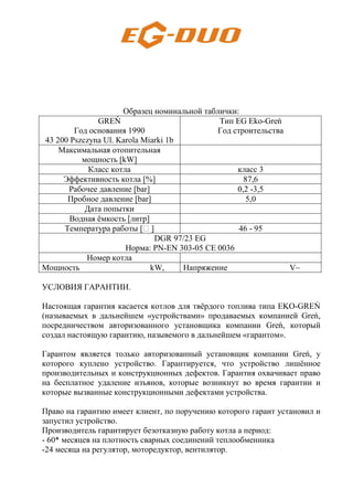Образец номинальной таблички:
GREŃ
Год основания 1990
43 200 Pszczyna Ul. Karola Miarki 1b
Тип EG Eko-Greń
Год строительства
Максимальная отопительная
мощность [kW]
Класс котла класс 3
Эффективность котла [%] 87,6
Рабочее давление [bar] 0,2 -3,5
Пробное давление [bar] 5,0
Дата попытки
Водная ёмкость [литр]
Температура работы [H ] 46 - 95
DGR 97/23 EG
Норма: PN-EN 303-05 CE 0036
Номер котла
Мощность kW, Напряжение V~
УСЛОВИЯ ГАРАНТИИ.
Настоящая гарантия касается котлов для твёрдого топлива типа EKO-GREŃ
(называемых в дальнейшем «устройствами» продаваемых компанией Greń,
посредничеством авторизованного установщика компании Greń, который
создал настоящую гарантию, назывемого в дальнейшем «гарантом».
Гарантом является только авторизованный установщик компании Greń, у
которого куплено устройство. Гарантируется, что устройство лишённое
производительных и конструкционных дефектов. Гарантия охвачивает право
на бесплатное удаление изъянов, которые возникнут во время гарантии и
которые вызванные конструкционными дефектами устройства.
Право на гарантию имеет клиент, по поручению которого гарант установил и
запустил устройство.
Производитель гарантирует безотказную работу котла а период:
- 60* месяцев на плотность сварных соединений теплообменника
-24 месяца на регулятор, моторедуктор, вентилятор.
 
