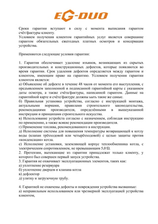 Сроки гарантии вступают в силу с момента выписания гарантом
счёт/фактуры клиенту.
Условием получения клиентом гарантийных услуг является совершание
гарантом обязательных ежегодных платных осмотров и консервации
устройства.
Применяются следующие условия гарантии:
1. Гарантия обеспечивает удаление изъянов, возникающих из скрытых
производительных и конструкционных дефектов, которые появляются во
время гарантии. Срок удаления дефектов определяется между гарантом и
клиентом, имеющим право на гарантию. Условием получения гарантии
клиентом является:
а) Объявление об дефекте в течение 48 часов от момента его выступления, с
предъявлением заполненной и подписанной гарантийной карты с указанием
даты осмотра, а также счёта/фактуры, написанной гарантом. Данные на
гарантийной карте и счёте/фактуре должны ьыть такие же самые.
б) Правильная установка устройства, согласно с инструкцией монтажа,
актуальными нормами, правилами строительного законодательства,
рекомендациями производителя, определёнными в вышеуказанной
инстркуции и принципами строительного искусства.
в) Использование устройста согласно с назначением, соблюдая инструкцию
по применению, а также всякие рекомендации производителя.
г) Применение топлива, рекомендованного в инструкции.
д) Исполнение системы для повышения температуры возвращающей к котлу
воды (клапан трёхходовой или четырёхходовой) с целью защиты против
«конденсации» котла.
е) Исполнение установки, заземляющей корпус теплообменника котла, с
электрическим сопротивлением, не превышающим 5,0 Ώ.
2. Претензии, вытекающие из гарантии принадлежат только клиенту, у
которого был совершен первый запуск устройства.
3. Гарантия не охвачивает эксплуатационных элементов, таких как:
а) уплотнение резервуара
б) уплотнение дверцов и клапана котла
в) дефлектор
д) улитку и загрузочную трубу.
4. Гарантией не охвачены дефекты и повреждения устройства вызванные:
а) неправильным использованием или чрезмерной эксплуатацией устройства
клиентом,
 