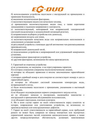 б) использованием устройства несогласно с инструкцией по применению и
правиоами безопасности,
в) внешними механическими факторами,
г) несоответствующим видом или качеством топлива,
д) применением несоответствующих видов тока, а также короткими
замыканиями и падением напряжения в электросети,
е) несоответствующей, неисправной или неправильной электрической
системой (подключение к незаземлённой питающей розетке),
ё) неправильным подбором устройства или дымохода,
ж) загрязнением воздуха для топки,
з) несоответствующим качеством воды или неправильным наполнением и
дополнением установки водой,
и) регуляцией устройста с помощью другой автоматики чем рекомендованная
производителем,
й) неправильной дымоходной тягой,
к) подключением устройства к непроверенной или угрожающей замерзанием
установки,
л) неправильным транспортом устройства,
м) другими факторами, возникшими без вины производителя.
5. Гарантией не охвачены устройства:
а) не установлены, не запущены и не отрегулированы гарантом,
б) в которых изменения совершены неуполномоченными лицами,
в) которые не обладают правильно и вполне заполненными гарантийными
картами
г) которых серийный номер и дата покупки не соответствуют номеру и дате в
гарантийной карте,
д) которые не обладают системой повышения температуры воды,
возвращающей к котлу,
е) были использованы несогласно с принципами, указанными в настоящей
инструкции,
ё) не обладают подтверждением первого совершенного запуска котла,
ж) не обладают записью в инструкции, касающейся знакомства с
инструкцией и принципами обслуживания пользователем,
з) не обладают ежегодным, платным осмотром.
6. Ни в коем случае гарант не несёт ответственности перед клиентом за
потерю, повреждение или уничтожение устройства, не возникшее из
производственных или конструкционных дефектов.
7. Гарант не несёт ответственности за гарантийный сервис, если требуемый
ремонт не может быть совершен по поводу импортных или экспортных
ограничений запасных частей, изменения законодательных правил, а также
других непредусмотренных обстоятельств, делающих невозможным
 