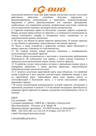 выполнение ремонтов таких как: форс-мажор, несчастные случаи, отсутствие
работников, забастовка, стихийные бедствия, нарушения в
фукнционировании коммуникации и транспорта, непредусмотренные
нарушения в работе производственных или торговых предприятий,
необходимых для совершения починки, неправильная подготовка элементов
или не выполнение взаимныз договоров между контрагентами.
8. Гарантия охвачивает право на бесплатное удаление дефекта устройства.
Всякие дальшие права клиента на гарантию, а в особенности компенсации по
поводу понесённого ущерба и потерянных польз, независимо от их
законодательной основы, исключены.
9. На части для обмена во время гарантии принадлежит 24 месяца гарантии
от дня обмена по принципам, определённым в настоящей гарантии.
10. Части, а также устройства с дефектами, которые гарант обменивает в
рамках гарантии, становятся его собственностью.
11. По стороне клиента всякие расходы, связанные с неоправданным
использованием настоящей гарантии.
12. Клиент обязан познакомиться с местными и техническими требованиями
безопасности. Не соблюдение этих правил, а также каждые изменения и
переделки неуполномоченным лицом, лишает клиента гарантии.
13. Устройство следует использовать согласно с принципами охраны труда и
пожарными правилами, а также другими правилами, определёнными
общеобязательным законодательством.
14. С момента получения гарантийной карты надо убедиться, что серийный
номер устройства и дата покупки соостветствуют серийному номеру и дате
на гарантийной карте. Гарантийную карту надо хранить вместе со
счётом/фактурой в бесопасном месте, а в случае выступления дефекта,
предъявить гаранту.
* В случае несоблюдения вышеуказанных условий гарантии, инструкции и
принципов, указанных в пунктах 7 и 8 настоящей инструкции, производитель
сокращает время гарантии на сварные соединения теплообменника с 60 по 12
месяцев.
GREŃ
Год основания – 1990
Слесарное преприятие - GREŃ Sp. J. Bolesław i Grażyna Greń
Местонахождение – Pszczyna, ul. K. Miarki 1B
Производственное предпрятие – 43-200 Pszczyna, ul. Górnośląska 5
ИНН – 638-10-01-642, тел. (32) 210 16 26 факс. (32) 326 34 72
e-mail: biuro@gren-pszczyna.com.pl
ГАРАНТИЙНАЯ КАРТА.
 