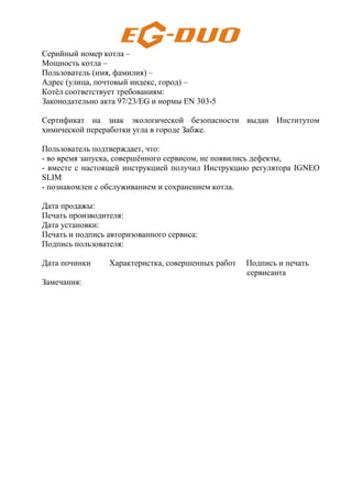 Серийный номер котла –
Мощность котла –
Пользователь (имя, фамилия) –
Адрес (улица, почтовый индекс, город) –
Котёл соответствует требованиям:
Законодательно акта 97/23/EG и нормы EN 303-5
Cертификат на знак экологической безопасности выдан Институтом
химической переработки угла в городе Забже.
Пользователь подтверждает, что:
- во время запуска, совершённого сервисом, не появились дефекты,
- вместе с настоящей инструкцией получил Инструкцию регулятора IGNEO
SLIM
- познакомлен с обслуживанием и сохранением котла.
Дата продажы:
Печать производителя:
Дата установки:
Печать и подпись авторизованного сервиса:
Подпись пользователя:
Дата починки Характеристка, совершенных работ Подпись и печать
сервисанта
Замечания:
 