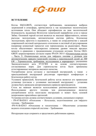 ВСТУПЛЕНИЕ
Котлы EKO-GREŃ, соответствуя требованиям, касающимся выброса
загрязнений в атмосферу, причисляются к так называемым экологическим
источникам тепла. Они обладают сертификатом на знак экологической
безопасности, выданным Иститутом химической переработки угля в городе
Забже. Основной чертой котлов является их высокая эффективность, низкие
расходы эксплуатации, автоматическая система работы, безопасная
эксплуатация, простота и надежность, а также их сотрудничество с каждой
современной системой центрального отопления и системой её регулирования
(например комнатный термостат или термоклапаны на радиаторах). Наши
котлы обеспечивают многократное снижение уровня эмиссии вредных
веществ в сравнении с традиционными угольными котлами. Котлы EKO-
GREŃ запроектированы согласно норме PN-EN 303-5 «Отопительные котлы
– Часть 5: Отопительные котлы для твёрдого топлива с ручным или
автоматическим зарядом (загрузкой) топлива с максимальной силой до 300
kW – Терминология, требования, исследования и маркировка», указаниями
Законодательного акта 97/23/WE и на основе соответствующих
согласованных норм. Для строительства котла были применены
аттестированные материалы высокого качества.
Употребление котла согласно с настоящией инстркуцией, а также с
присоединённой инструкцией регулятора гарантирует комфортную и
безотказную работу котла.
Условием правильной, безотказной работы котла является его правильная
установка (согласна с условиями настоящией инструкции) – установка
должна быть проведена авторизованным сервисом производителя.
Столь же важным является использование рекомендованного топлива.
Использование другого топлива чем рекомендованное является
употреблением котла несогласно инструкции и может быть основой
непризнания гарантийных претензий.
Установка котлов должна соответствовать условиям, указанным в нормах:
- PN-87/B-02411 «Отопление – Котельные, подготовленные для твёрдого
топлива – Требования»
-PN-91/B-02413 «Отопление и теплотехника – Обеспечение установки
водного отопления открытой системы – Требования»
Интсрукцию надо сохранить и представлять работникам сервиса.
 