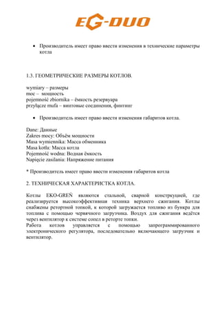• Производитель имеет право ввести изменения в технические параметры
котла
1.3. ГЕОМЕТРИЧЕСКИЕ РАЗМЕРЫ КОТЛОВ.
wymiary – размеры
moc – мощность
pojemność zbiornika – ёмкость резервуара
przyłącze mufa – винтовые соединения, финтинг
• Производитель имеет право ввести изменения габаритов котла.
Dane: Данные
Zakres mocy: Объём мощности
Masa wymiennika: Масса обменника
Masa kotła: Масса котла
Pojemność wodna: Водная ёмкость
Napięcie zasilania: Напряжение питания
* Производитель имеет право ввести изменения габаритов котла
2. ТЕХНИЧЕСКАЯ ХАРАКТЕРИСТКА КОТЛА.
Котлы EKO-GREŃ являются стальной, сварной констркуцией, где
реализируется высокоэффективная техника верхнего сжигания. Котлы
снабжены ретортной топкой, к которой загружается топливо из бункра для
топлива с помощью червячного загрузчика. Воздух для сжигания ведётся
через вентилятор к системе сопел в реторте топки.
Работа котлов управляется с помощью запрограммированного
электронического регулятора, последовательно включающего загрузчик и
вентилятор.
 