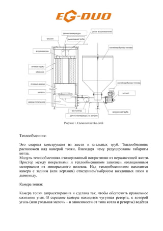 Рисунок 1. Схема котла Eko-Greń
Теплообменник:
Это сварная конструкция из жести и стальных труб. Теплообменник
расположен над камерой топки, благодаря чему редуцированы габариты
котла.
Модуль теплообменника изолированный покрытиями из нержавеющей жести.
Простор между покрытиями и теплообменником заполнен изоляционным
материалом из минерального волокна. Над теплообменником находится
камера с задним (или верхним) отведением/выбросом выхлопных газов к
дымоходу.
Камера топки:
Камера топки запроектирована и сделана так, чтобы обеспечить правильное
сжигание угля. В середине камеры находится чугунная реторта, к которой
уголь (или угольная мелочь – в зависимости от типа котла и реторты) ведётся
 