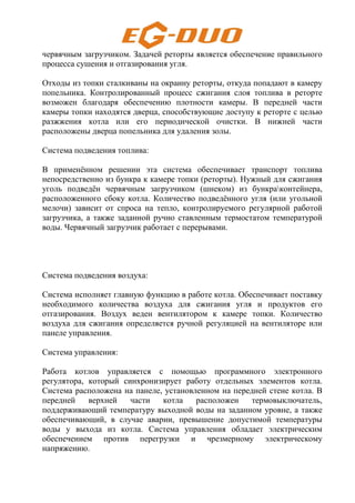 червячным загрузчиком. Задачей реторты является обеспечение правильного
процесса сушения и отгазирования угля.
Отходы из топки сталкиваны на окраину реторты, откуда попадают в камеру
попельника. Контролированный процесс сжигания слоя топлива в реторте
возможен благодаря обеспечению плотности камеры. В передней части
камеры топки находятся дверца, способствующие доступу к реторте с целью
разжжения котла или его периодической очистки. В нижней части
расположены дверца попельника для удаления золы.
Система подведения топлива:
В применённом решении эта система обеспечивает транспорт топлива
непосредственно из бункра к камере топки (реторты). Нужный для сжигания
уголь подведён червячным загрузчиком (шнеком) из бункраконтейнера,
расположенного сбоку котла. Количество подведённого угля (или угольной
мелочи) зависит от спроса на тепло, контролируемого регулярной работой
загрузчика, а также заданной ручно ставленным термостатом температурой
воды. Червячный загрузчик работает с перерывами.
Система подведения воздуха:
Система исполняет главную функцию в работе котла. Обеспечивает поставку
необходимого количества воздуха для сжигания угля и продуктов его
отгазирования. Воздух веден вентилятором к камере топки. Количество
воздуха для сжигания определяется ручной регуляцией на вентиляторе или
панеле управления.
Система управления:
Работа котлов управляется с помощью программного электронного
регулятора, который синхронизирует работу отдельных элементов котла.
Система расположена на панеле, установленном на передней стене котла. В
передней верхней части котла расположен термовыключатель,
поддерживающий температуру выходной воды на заданном уровне, а также
обеспечивающий, в случае аварии, превышение допустимой температуры
воды у выхода из котла. Система управления обладает электрическим
обеспечением против перегрузки и чрезмерному электрическому
напряжению.
 
