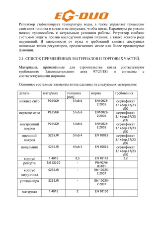 Регулятор стабилизирует температуру воды, а также управляет процессом
сжигания топлива в котле и не допускает, чтобы погас. Параметры регуляции
можно приспособить к актуальным условиям работы. Регулятор снабжен
системой защиты против наследствий аварии питания, а также всякого рода
нарушений. В зависимости от нужд и требований клиента доступных
несколько типов регуляторов, предлагающих менее или более продвинутые
функции.
2.1. СПИСОК ПРИМЕНЁННЫХ МАТЕРИАЛОВ И ТОРГОВЫХ ЧАСТЕЙ.
Материалы, применённые для строительства котла соответствуют
требованиям Законодательного акта 97/23/EG и согласны с
соответствующими нормами.
Основные составные элементы котла сделаны из следующих материалов:
деталь материал толщина
[mm]
норма требования
нижнее сито P265GH 5 lub 6 EN10028-
2:2005
сертификат
3.1+dop.97/23
/EG
верхнее сито P265GH 5 lub 6 EN10028-
2:2005
сертификат
3.1+dop.97/23
/EG
внутренний
покров
P265GH 5 lub 6 EN10028-
2:2005
сертификат
3.1+dop.97/23
/EG
внешний
покров
S235JR 3 lub 4 EN 10025 сертификат
3.1+dop.97/23
/EG
попельник S235JR 4 lub 5 EN 10025 сертификат
3.1+dop.97/23
/EG
корпус 1.4016 0,5 EN 10142 2.2
реторта Żel GG-20 - PN-92/H-
83101
корпус
загрузчика
S235JR - EN 10025-
2:2007
улиткачерв S235JR - EN 10025-
2:2007
материал 1.4016 2 EN 10130
 