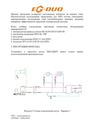 Процесс продукции подвергает постоянному контролю на каждом этапе.
Окончательные исследования, проводимые для 100% котлов, охватывают:
неразрушающее исследование спай теплообменника, проверку давления,
измерение эффективности зануления электрической системы.
Котёл снабжен следующими торговыми элементами, обладающими
маркировкой СЕ:
1. моторедуктор привода улитки SK1S150/1Sl31F 0,09 kW
2. вентилятор надувания WPA 06 =MP
3. регулятор
4. разъём подключения PGZ1/11 16A/250V~
5. штепсель WT-16 2P+Z IP-20 16A/250V~
3. ИНСТРУКЦИЯ МОНТАЖА.
Установить и запустить котлы EKO-GREŃ может только сервис,
подготовленнный производителем.
Рисунок 2. Схема подключения котла – Вариант 1
CWU – водонагреватель
cyrkulacja – циркуляция
 