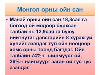 Монгол орны ойн сан
• Манай орны ойн сан 18,3сая га
бөгөөд ой модоор бүрхсэн
талбай нь 12,9сая га буюу
нийтнутаг дэвсгэрийн 8 хүрэхгүй
хувийг эзэлдэг тул ойн нөөцөөр
хомс орны тоонд багтдаг. Ойн
талбайн 74%-г шилмүүст ой,
26%-г найлзуурт заган ой тус тус
эзэлдэг.
 